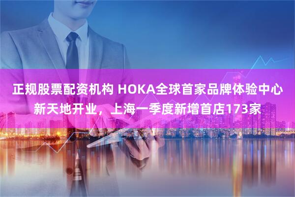正规股票配资机构 HOKA全球首家品牌体验中心新天地开业，上海一季度新增首店173家