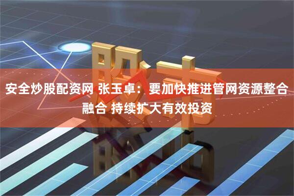 安全炒股配资网 张玉卓：要加快推进管网资源整合融合 持续扩大有效投资