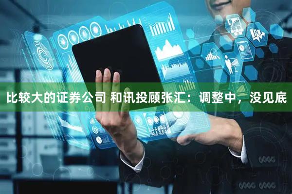 比较大的证券公司 和讯投顾张汇：调整中，没见底