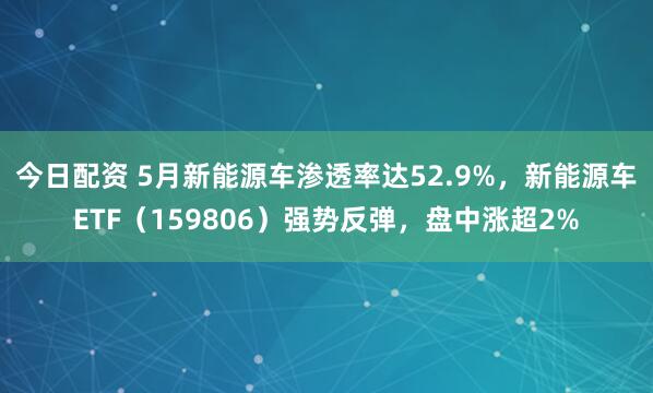 今日配资 5月新能源车渗透率达52.9%，新能源车ETF（159806）强势反弹，盘中涨超2%