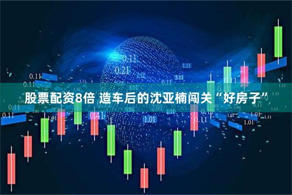 股票配资8倍 造车后的沈亚楠闯关“好房子”