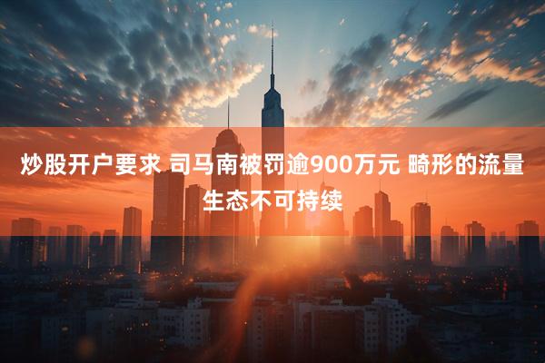 炒股开户要求 司马南被罚逾900万元 畸形的流量生态不可持续