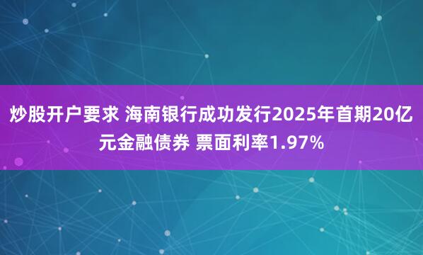 炒股开户要求 海南银行成功发行2025年首期20亿元金融债券 票面利率1.97%