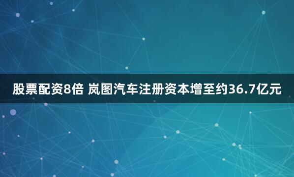 股票配资8倍 岚图汽车注册资本增至约36.7亿元
