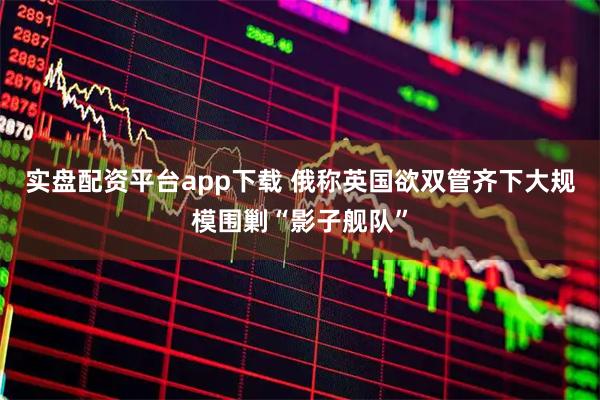实盘配资平台app下载 俄称英国欲双管齐下大规模围剿“影子舰队”