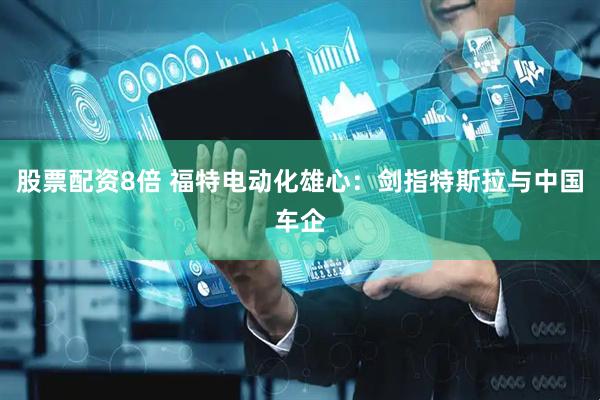 股票配资8倍 福特电动化雄心：剑指特斯拉与中国车企