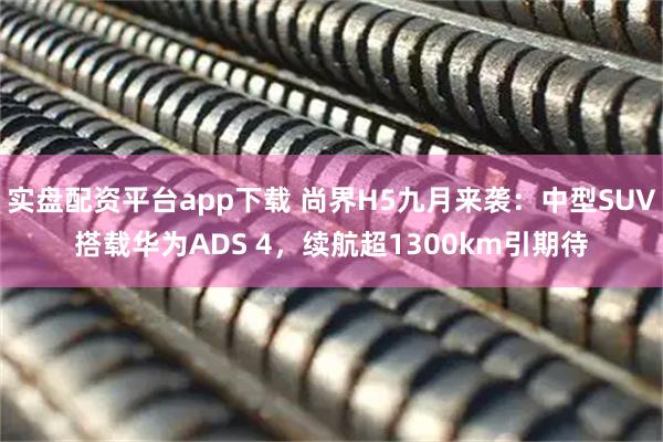 实盘配资平台app下载 尚界H5九月来袭：中型SUV搭载华为ADS 4，续航超1300km引期待