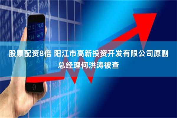 股票配资8倍 阳江市高新投资开发有限公司原副总经理何洪涛被查