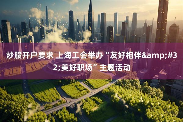 炒股开户要求 上海工会举办“友好相伴&#32;美好职场”主题活动