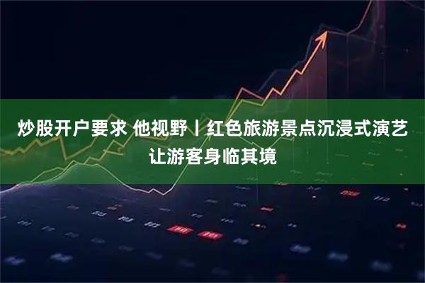 炒股开户要求 他视野丨红色旅游景点沉浸式演艺让游客身临其境