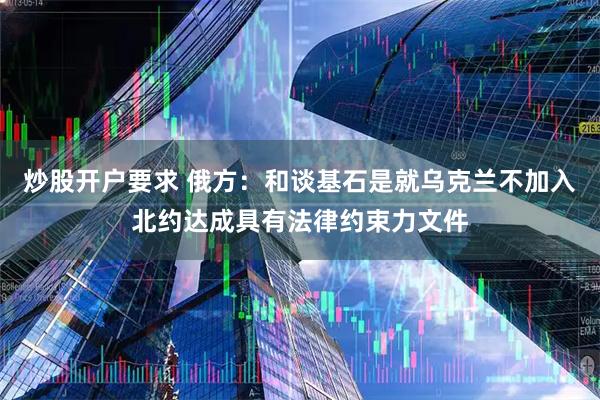 炒股开户要求 俄方:和谈基石是就乌克兰不加入北约达成具有法律约束力文件