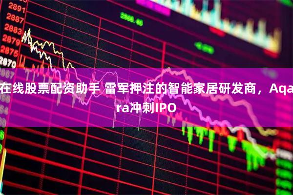在线股票配资助手 雷军押注的智能家居研发商，Aqara冲刺IPO