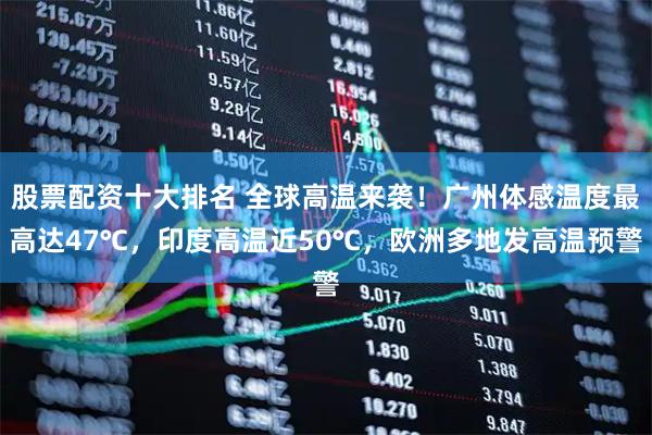 股票配资十大排名 全球高温来袭！广州体感温度最高达47℃，印度高温近50℃，欧洲多地发高温预警