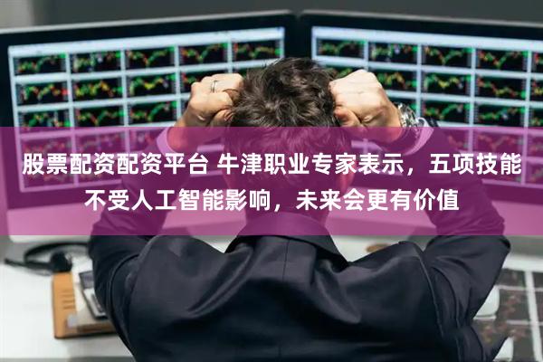 股票配资配资平台 牛津职业专家表示，五项技能不受人工智能影响，未来会更有价值