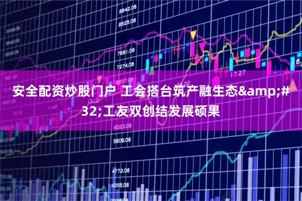 安全配资炒股门户 工会搭台筑产融生态 工友双创结发展硕果