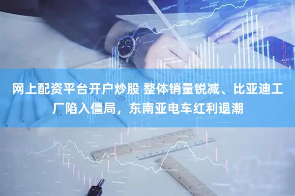 网上配资平台开户炒股 整体销量锐减、比亚迪工厂陷入僵局，东南亚电车红利退潮