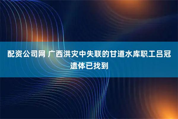 配资公司网 广西洪灾中失联的甘道水库职工吕冠遗体已找到