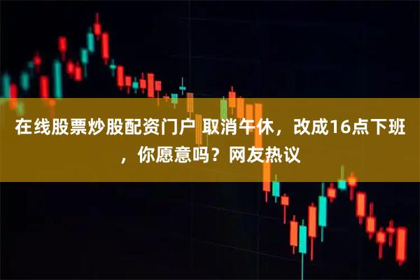 在线股票炒股配资门户 取消午休,改成16点下班,你愿意吗?网友热议