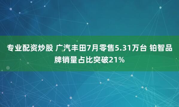 专业配资炒股 广汽丰田7月零售5.31万台 铂智品牌销量占比突破21%