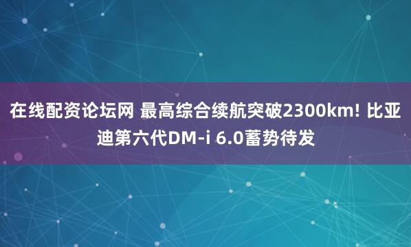 在线配资论坛网 最高综合续航突破2300km! 比亚迪第六代DM-i 6.0蓄势待发