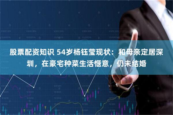 股票配资知识 54岁杨钰莹现状：和母亲定居深圳，在豪宅种菜生活惬意，仍未结婚