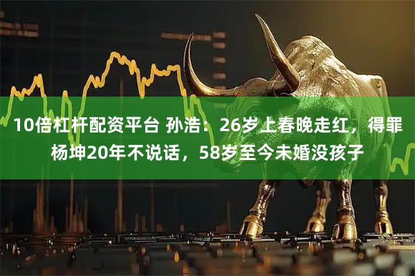 10倍杠杆配资平台 孙浩：26岁上春晚走红，得罪杨坤20年不说话，58岁至今未婚没孩子