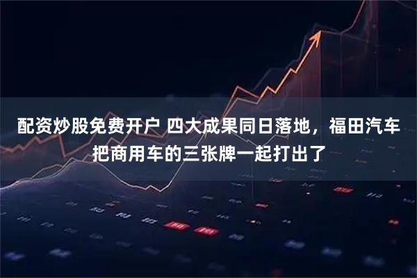 配资炒股免费开户 四大成果同日落地，福田汽车把商用车的三张牌一起打出了