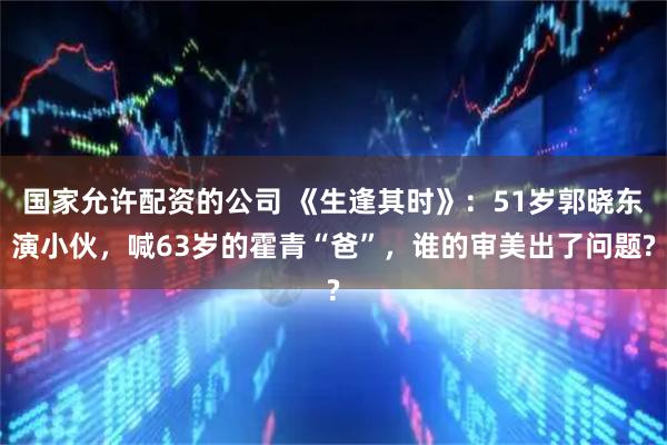 国家允许配资的公司 《生逢其时》：51岁郭晓东演小伙，喊63岁的霍青“爸”，谁的审美出了问题?