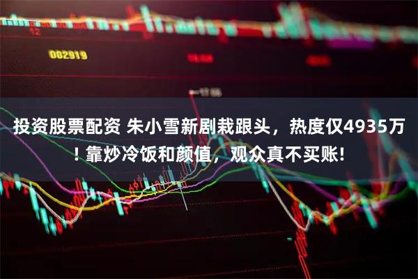 投资股票配资 朱小雪新剧栽跟头，热度仅4935万! 靠炒冷饭和颜值，观众真不买账!