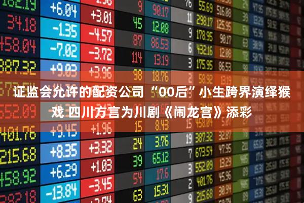 证监会允许的配资公司 “00后”小生跨界演绎猴戏 四川方言为川剧《闹龙宫》添彩