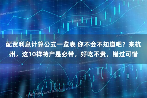配资利息计算公式一览表 你不会不知道吧？来杭州，这10样特产是必带，好吃不贵，错过可惜